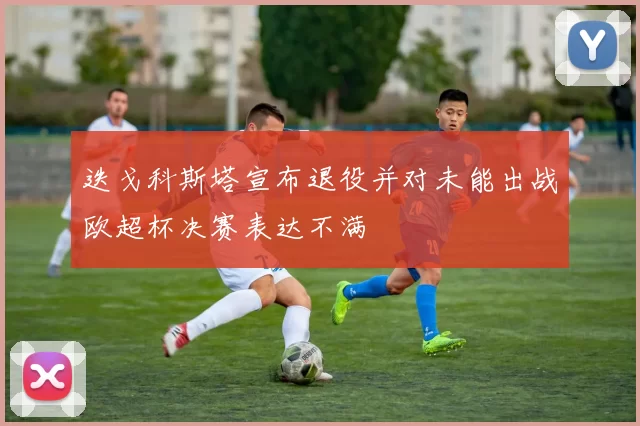 迭戈科斯塔宣布退役并对未能出战欧超杯决赛表达不满