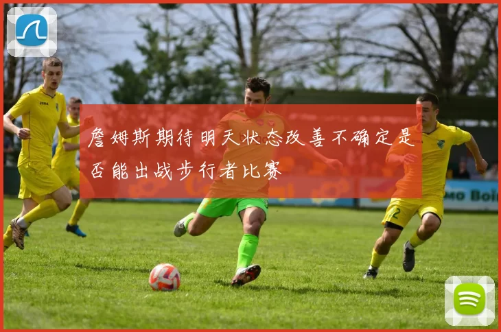 詹姆斯期待明天状态改善不确定是否能出战步行者比赛