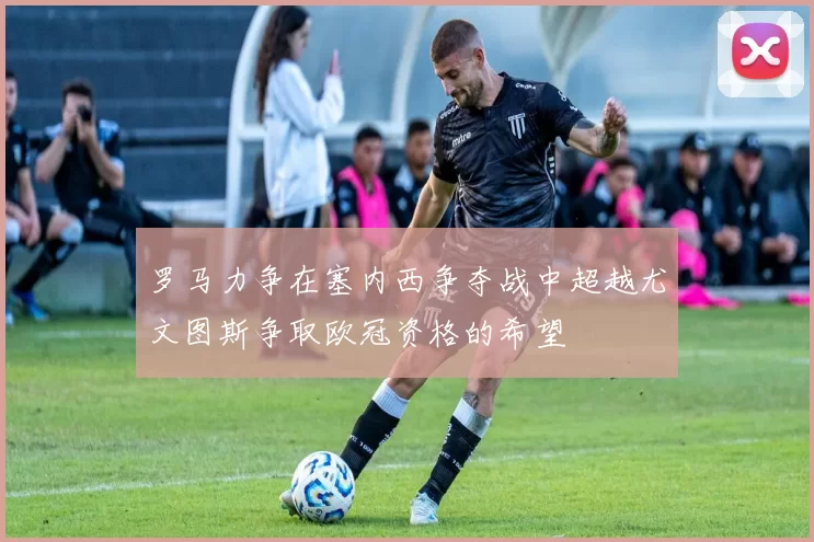 罗马力争在塞内西争夺战中超越尤文图斯争取欧冠资格的希望