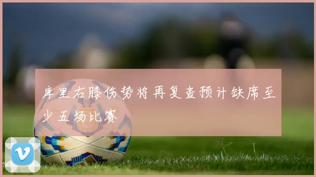 库里右膝伤势将再复查预计缺席至少五场比赛