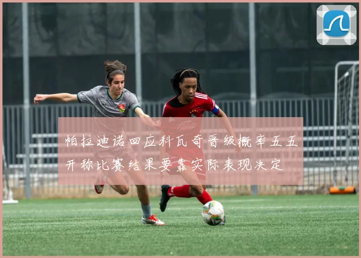 帕拉迪诺回应科瓦奇晋级概率五五开称比赛结果要靠实际表现决定