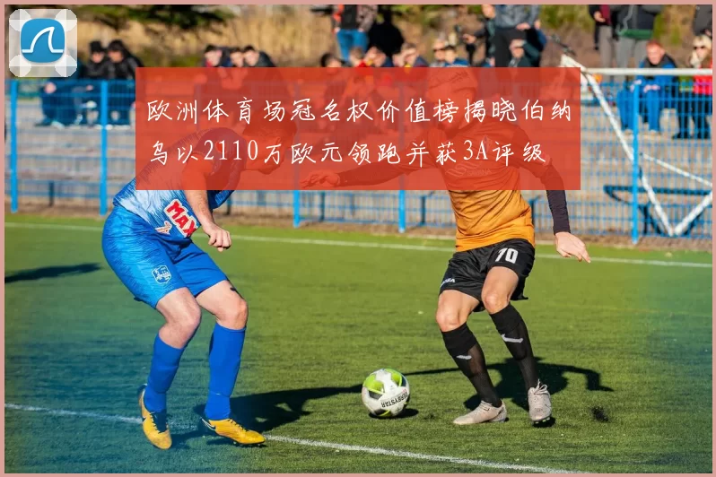 欧洲体育场冠名权价值榜揭晓伯纳乌以2110万欧元领跑并获3A评级