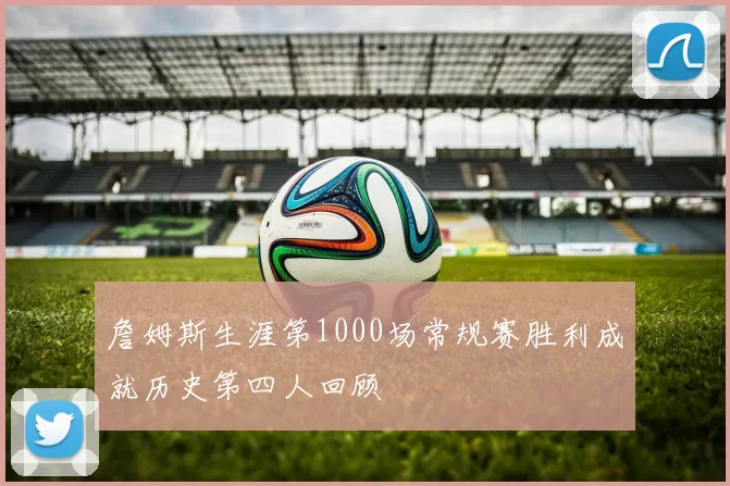 詹姆斯生涯第1000场常规赛胜利成就历史第四人回顾