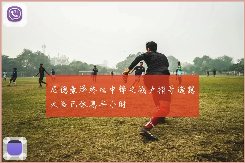 尼德豪泽终结中锋之战卢指导透露大洛已休息半小时