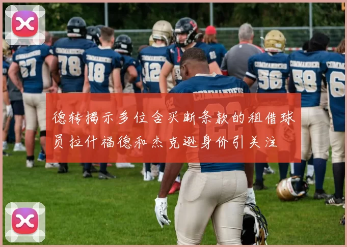 德转揭示多位含买断条款的租借球员拉什福德和杰克逊身价引关注