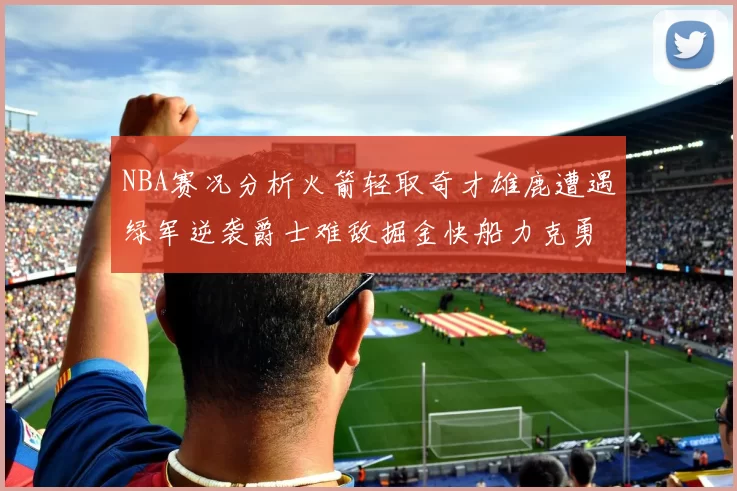 NBA赛况分析火箭轻取奇才雄鹿遭遇绿军逆袭爵士难敌掘金快船力克勇士