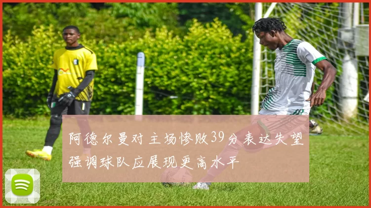 阿德尔曼对主场惨败39分表达失望强调球队应展现更高水平